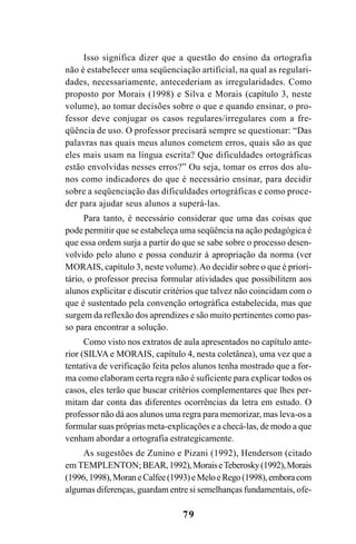 79
Isso significa dizer que a questão do ensino da ortografia
não é estabelecer uma seqüenciação artificial, na qual as regulari-
dades, necessariamente, antecederiam as irregularidades. Como
proposto por Morais (1998) e Silva e Morais (capítulo 3, neste
volume), ao tomar decisões sobre o que e quando ensinar, o pro-
fessor deve conjugar os casos regulares/irregulares com a fre-
qüência de uso. O professor precisará sempre se questionar: “Das
palavras nas quais meus alunos cometem erros, quais são as que
eles mais usam na língua escrita? Que dificuldades ortográficas
estão envolvidas nesses erros?” Ou seja, tomar os erros dos alu-
nos como indicadores do que é necessário ensinar, para decidir
sobre a seqüenciação das dificuldades ortográficas e como proce-
der para ajudar seus alunos a superá-las.
Para tanto, é necessário considerar que uma das coisas que
pode permitir que se estabeleça uma seqüência na ação pedagógica é
que essa ordem surja a partir do que se sabe sobre o processo desen-
volvido pelo aluno e possa conduzir à apropriação da norma (ver
MORAIS, capítulo 3, neste volume).Ao decidir sobre o que é priori-
tário, o professor precisa formular atividades que possibilitem aos
alunos explicitar e discutir critérios que talvez não coincidam com o
que é sustentado pela convenção ortográfica estabelecida, mas que
surgem da reflexão dos aprendizes e são muito pertinentes como pas-
so para encontrar a solução.
Como visto nos extratos de aula apresentados no capítulo ante-
rior (SILVA e MORAIS, capítulo 4, nesta coletânea), uma vez que a
tentativa de verificação feita pelos alunos tenha mostrado que a for-
ma como elaboram certa regra não é suficiente para explicar todos os
casos, eles terão que buscar critérios complementares que lhes per-
mitam dar conta das diferentes ocorrências da letra em estudo. O
professor não dá aos alunos uma regra para memorizar, mas leva-os a
formular suas próprias meta-explicações e a checá-las, de modo a que
venham abordar a ortografia estrategicamente.
As sugestões de Zunino e Pizani (1992), Henderson (citado
em TEMPLENTON;BEAR,1992),MoraiseTeberosky(1992),Morais
(1996,1998),MoraneCalfee(1993)eMeloeRego(1998),emboracom
algumas diferenças, guardam entre si semelhanças fundamentais, ofe-
Ortografia na sala de aula0607finalgrafica.pmd 23/6/2009, 11:3379
 