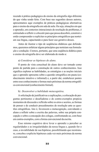80
recendo à prática pedagógica do ensino da ortografia algo diferente
do que vinha sendo feito. Com base nas sugestões desses autores,
apresentamos aqui exemplos de práticas pedagógicas alternativas
para o ensino da ortografia em sala de aula. Ou seja, situações em que
o aprendiz, em contextos interacionais de resolução de problemas, é
estimulado a refletir e a discutir para que possa descobrir, construir e
então compreender e explicitar os princípios ortográficos que nortei-
am sua língua, capacitando-o para fazer uso gerativo desses.
Antes de ilustrar o tipo de seqüências didáticas que defende-
mos, queremos enfatizar alguns princípios que norteiam sua formula-
ção e condução. Cremos, portanto, que uma seqüência didática para
o ensino da ortografia deve ser elaborada de modo a:
a) Considerar as hipóteses do aluno.
O ponto de vista conceitual do aluno deve ser tomado como
ponto de partida para a construção de outros conhecimentos. Isso
significa explorar as habilidades, as estratégias e as noções iniciais
que o aprendiz apresenta sobre a questão ortográfica em pauta (co-
nhecimento intuitivo e informal) e, a partir daí, estabelecer pontes
entre esse conhecimento e formas mais próximas da norma ortográfi-
ca convencional (conhecimento formal).
b) Desenvolver a habilidade metacognitiva.
A solicitação de justificativas e explicações, a colocação de per-
guntas pertinentes e desafiadoras e de contra-exemplos propicia
momentos de discussão e reflexão sobre os erros e acertos, as formas
de pensar e de conduzir procedimentos de resolução ante as ques-
tões ortográficas. Isto é, favorecem a metacognição, convidando o
aluno a refletir sobre a escrita das palavras, sobre sua própria con-
cepção e sobre a concepção dos colegas, confrontando-as, com base
em contra-exemplos, com a forma convencional da escrita.
Esse retorno cognitivo deve levar o aprendiz a perceber as
regularidades e as irregularidades da nossa língua e, quando for o
caso, a inviabilidade de sua hipótese, possibilitando que reestrutu-
re, conceba e explicite hipóteses cada vez mais próximas da norma
convencional.
Ortografia na sala de aula0607finalgrafica.pmd 23/6/2009, 11:3380
 