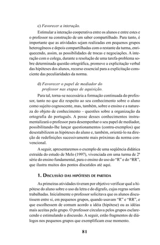 81
c) Favorecer a interação.
Estimular a interação cooperativa entre os alunos e entre estes e
o professor na construção de um saber compartilhado. Para tanto, é
importante que as atividades sejam realizadas em pequenos grupos
heterogêneos e depois compartilhadas com o restante da turma, enri-
quecendo, assim, as possibilidades de trocas e negociações. A inte-
ração com o colega, durante a resolução de uma tarefa-problema so-
bre determinada questão ortográfica, promove a explicitação verbal
das hipóteses dos alunos, recurso essencial para a explicitação cons-
ciente das peculiaridades da norma.
d) Favorecer o papel de mediador do
professor nas etapas de aquisição.
Para tal, torna-se necessária a formação continuada do profes-
sor, tanto no que diz respeito ao seu conhecimento sobre o aluno
como sujeito cognoscente, mas, também, sobre o ensino e a nature-
za do objeto de conhecimento – questões sobre a organização da
ortografia do português. A posse desses conhecimentos instru-
mentalizará o professor para desempenhar o seu papel de mediador,
possibilitando-lhe lançar questionamentos (contra-exemplos) que
desestabilizem as hipóteses do aluno e, também, orientá-lo na dire-
ção de redefinições sucessivamente mais próximas da norma con-
vencional.
Aseguir, apresentaremos o exemplo de uma seqüência didática
extraída do estudo de Melo (1997), vivenciada em uma turma de 2ª
série do ensino fundamental, para o ensino do uso do “R” e do “RR”,
que ilustra muitos dos pontos discutidos até aqui.
1. DISCUSSÃO DAS HIPÓTESES DE PARTIDA
As primeiras atividades tiveram por objetivo verificar qual a hi-
pótese do aluno sobre o uso da letra e do dígrafo, cujas regras seriam
trabalhadas. Inicialmente o professor solicitava que os alunos discu-
tissem entre si, em pequenos grupos, quando usavam “R” e “RR”, e
que escolhessem de comum acordo a idéia (hipótese) ou as idéias
mais aceitas pelo grupo. O professor circulava pelos grupos esclare-
cendo e estimulando a discussão. A seguir, estão fragmentos de diá-
logos nos pequenos grupos que exemplificam esse momento.
Ortografia na sala de aula0607finalgrafica.pmd 23/6/2009, 11:3381
 