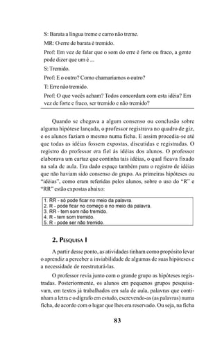 83
S: Barata a língua treme e carro não treme.
MR: O erre de barata é tremido.
Prof: Em vez de falar que o som do erre é forte ou fraco, a gente
pode dizer que um é ...
S:Tremido.
Prof: E o outro? Como chamaríamos o outro?
T: Erre não tremido.
Prof: O que vocês acham? Todos concordam com esta idéia? Em
vez de forte e fraco, ser tremido e não tremido?
Quando se chegava a algum consenso ou conclusão sobre
alguma hipótese lançada, o professor registrava no quadro de giz,
e os alunos faziam o mesmo numa ficha. E assim procedia-se até
que todas as idéias fossem expostas, discutidas e registradas. O
registro do professor era fiel às idéias dos alunos. O professor
elaborava um cartaz que continha tais idéias, o qual ficava fixado
na sala de aula. Era dado espaço também para o registro de idéias
que não haviam sido consenso do grupo. As primeiras hipóteses ou
“idéias”, como eram referidas pelos alunos, sobre o uso do “R” e
“RR” estão expostas abaixo:
2. PESQUISA I
A partir desse ponto, as atividades tinham como propósito levar
o aprendiz a perceber a inviabilidade de algumas de suas hipóteses e
a necessidade de reestruturá-las.
O professor revia junto com o grande grupo as hipóteses regis-
tradas. Posteriormente, os alunos em pequenos grupos pesquisa-
vam, em textos já trabalhados em sala de aula, palavras que conti-
nham a letra e o dígrafo em estudo, escrevendo-as (as palavras) numa
ficha, de acordo com o lugar que lhes era reservado. Ou seja, na ficha
Ortografia na sala de aula0607finalgrafica.pmd 23/6/2009, 11:3483
 