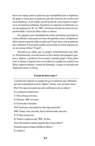 84
havia um espaço para as palavras que exemplificavam as hipóteses
do grupo e outro para as palavras que não estavam de acordo com
essas hipóteses. A atividade, que do ponto de vista cognitivo impli-
cava, de maneira embutida, classificar ou organizar os diferentes ca-
sos de emprego do “R” ou “RR”, era desenvolvida em clima de coo-
peratividade e troca de idéias entre os alunos.
Em seguida, com a finalidade de extrair conclusões, procedia-se
a uma reflexão e discussão em torno de questões como: as hipóteses/
idéias deram conta de todas as palavras? O que fazer com as palavras
que sobraram? É necessário mudar, acrescentar ou retirar alguma coi-
sa nas nossas idéias? O quê?...
Solicitava-se, então, que os grupos reestruturassem suas idéi-
as. Primeiramente, essa discussão se dava dentro dos pequenos gru-
pos e, depois, o professor levava para o grande grupo e fazia junto
com os alunos o registro das novas idéias no quadro (ou cartaz) e na
ficha, respectivamente.Atítulo de ilustração, a seguir se encontra um
fragmento dessa vivência.
Extratodeobservação3
A professora registra no quadro de giz as palavras que sobraram,
por não combinarem com as “idéias”: fumar, voar, inventar, fazer.
Prof: Por que estas palavras não combinam com as idéias?
(As crianças esclarecem:)
T: Não começa com erre.
P: Não tem “RR” no meio.
S: O som não é tremido.
Prof: Será que estas palavras têm algo parecido?
MR: Fumar, voar, inventar, fazer, termina tudo com erre.
P: No fim só tem erre.
R: Nunca vi palavra com “RR” no fim ...
Prof: Precisamos mudar alguma das nossas idéias?
(Gastam algum tempo relendo as idéias.)
P:Aidéia 2.
Ortografia na sala de aula0607finalgrafica.pmd 23/6/2009, 11:3484
 