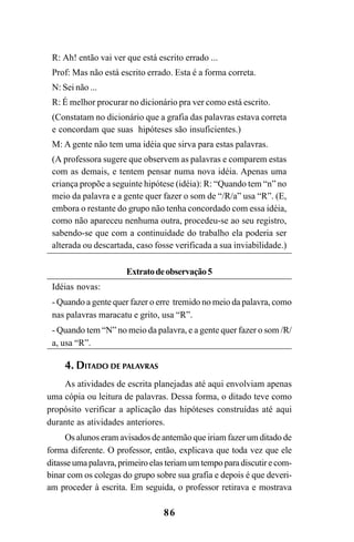86
R: Ah! então vai ver que está escrito errado ...
Prof: Mas não está escrito errado. Esta é a forma correta.
N: Sei não ...
R: É melhor procurar no dicionário pra ver como está escrito.
(Constatam no dicionário que a grafia das palavras estava correta
e concordam que suas hipóteses são insuficientes.)
M: A gente não tem uma idéia que sirva para estas palavras.
(A professora sugere que observem as palavras e comparem estas
com as demais, e tentem pensar numa nova idéia. Apenas uma
criança propõe a seguinte hipótese (idéia): R: “Quando tem “n” no
meio da palavra e a gente quer fazer o som de “/R/a” usa “R”. (E,
embora o restante do grupo não tenha concordado com essa idéia,
como não apareceu nenhuma outra, procedeu-se ao seu registro,
sabendo-se que com a continuidade do trabalho ela poderia ser
alterada ou descartada, caso fosse verificada a sua inviabilidade.)
Extratodeobservação5
Idéias novas:
- Quando a gente quer fazer o erre tremido no meio da palavra, como
nas palavras maracatu e grito, usa “R”.
- Quando tem “N” no meio da palavra, e a gente quer fazer o som /R/
a, usa “R”.
4. DITADO DE PALAVRAS
As atividades de escrita planejadas até aqui envolviam apenas
uma cópia ou leitura de palavras. Dessa forma, o ditado teve como
propósito verificar a aplicação das hipóteses construídas até aqui
durante as atividades anteriores.
Os alunos eram avisados de antemão que iriam fazer um ditado de
forma diferente. O professor, então, explicava que toda vez que ele
ditasse uma palavra, primeiro elas teriam um tempo para discutir e com-
binar com os colegas do grupo sobre sua grafia e depois é que deveri-
am proceder à escrita. Em seguida, o professor retirava e mostrava
Ortografia na sala de aula0607finalgrafica.pmd 23/6/2009, 11:3486
 
