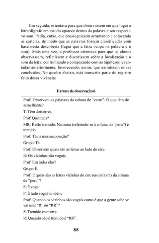 88
Em seguida, orientava para que observassem em que lugar a
letra/dígrafo em estudo aparece dentro da palavra e seu respecti-
vo som. Pedia, então, que prosseguissem arrumando e colocando
as cartelas, de modo que as palavras fossem classificadas com
base nesta descoberta (lugar que a letra ocupa na palavra e o
som). Mais uma vez, o professor orientava para que os alunos
observassem, refletissem e discutissem sobre a localização e o
som da letra, confrontando e comparando com as hipóteses levan-
tadas anteriormente, favorecendo, assim, que extraíssem novas
conclusões. No quadro abaixo, está transcrita parte do registro
feito dessa vivência:
Extratodeobservação6
Prof: Observem as palavras da coluna de “carro”. O que têm de
semelhante?
T: Têm dois erres.
Prof: Que mais?
MR: É não tremido. Na outra (referindo-se à coluna do “peru”) é
tremido.
Prof: Tá na mesma posição?
Grupo: Tá
Prof: Observem quais são as letras ao lado do erre.
R: Os vizinhos são vogais.
Prof: Em todas elas?
Grupo:É.
Prof: E quais são as letras vizinhas do erre nas palavras da coluna
de “peru”?
S: É vogal
P: É tudo vogal também.
Prof: Quando os vizinhos são vogais como é que a gente sabe se
vai usar “R” ou “RR”?
S: Tremido é um erre.
R: Quando não é tremido é “RR”.
Ortografia na sala de aula0607finalgrafica.pmd 23/6/2009, 11:3488
 