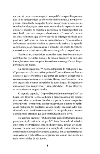 8
que antes é um processo complexo, no qual têm um papel importante
não só as características do objeto de conhecimento, a norma orto-
gráfica, como também aquelas ligadas ao aprendiz, sejam estas as
suas habilidades, sejam estas as oportunidades de exposição à orto-
grafia. Os avanços na psicologia cognitiva e na psicolingüística têm
contribuído para uma compreensão de como o “encontro” entre es-
ses dois elementos, que ocorre através da interação mediada pelo
professor, pode se dar de maneira mais satisfatória. Nesta coletânea,
enfocaremos questões relativas ao processo de ensino e de aprendi-
zagem, ou seja, ao encontro entre o aprendiz, um objeto de conheci-
mento de características específicas – a ortografia – e o professor.
Sendo assim, as temáticas abordadas neste livro buscam trazer
contribuições relevantes e atuais, de modo a favorecer, de fato, uma
inovação do ensino e do aprendizado da norma ortográfica da língua
portuguesa na escola.
No primeiro capítulo, “A norma ortográfica do português: o que
é? para que serve? como está organizada?”, Artur Gomes de Morais
discute o que é ortografia e que papel ela cumpre, concebendo-a
como uma convenção social necessária. O autor também analisa como
está organizada a norma ortográfica de nossa língua, distinguindo o
que o aluno pode compreender – as regularidades – do que ele preci-
sa memorizar – as irregularidades.
O segundo capítulo, “O aprendizado da norma ortográfica”, de
Lúcia Lins Browne Rego, é dedicado à discussão de alguns estudos
desenvolvidos nas últimas décadas – a partir de uma perspectiva
construtivista – sobre como as crianças aprendem a norma ortográfi-
ca do português. Os resultados desses estudos são analisados con-
siderando suas contribuições ao ensino da ortografia, tema que será
discutido nos capítulos que dão continuidade a este livro.
No capítulo seguinte, “O diagnóstico como instrumento para o
planejamento do ensino de ortografia”,Artur Gomes de Morais dis-
cute como os professores podem diagnosticar, através de instru-
mentos como textos espontâneos e notação de textos ditados, os
conhecimentos ortográficos de seus alunos, a fim de acompanhar os
seus avanços e dificuldades e organizar um ensino que atenda às
reais necessidades de sua turma.
Ortografia na sala de aula0607finalgrafica.pmd 23/6/2009, 11:338
 