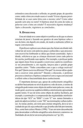 91
estimulava uma discussão e reflexão, no grande grupo, de questões
como: onde a letra em estudo nunca é usada? Existe alguma possi-
bilidade de se usar outra letra com o mesmo valor? Como saber
quando será uma ou outra? A hipótese atual dá conta de todas as
palavras com a letra em estudo? É necessária alguma mudança?
Após a discussão, registrava as conclusões.
9. DITADO FINAL
Esta atividade teve como objetivo certificar-se de que os alunos
estariam de posse e fazendo uso gerativo de uma hipótese sobre o
uso da letra e do dígrafo em estudo, de modo a realmente refletir as
regras convencionais.
O professor explicava aos alunos que elas fariam um ditado indi-
vidual de um texto com palavras pouco conhecidas e que procuras-
sem escrevê-las lembrando as idéias que foram construídas. Após o
ditado, solicitava-se que as crianças dissessem como cada palavra
foi escrita, justificando suas opções. Por exemplo, o professor pedia
que algum aluno fosse ao quadro e escrevesse a palavra e justificas-
se seu procedimento e, em seguida, lançava para o grande grupo
questões como: “Todos concordam com o que a colega escreveu?
Por quê? Quem escreveu diferente? Por quê?As nossas idéias ajuda-
ram a escrever estas palavras?” Durante a discussão, o professor
procurava sintetizar a hipótese compatível com a regra convencional
e refletir sobre a funcionalidade desse conhecimento.
É importante destacar que, apesar do conhecimento ortográfico
se definir basicamente no nível da palavra e não do texto, o ensino de
ortografia pode tomar como objeto de análise tanto palavras, como, de
modo geral, ocorreu na seqüência didática anteriormente apresentada,
quanto textos. O uso do texto como objeto de análise facilitaria, por
exemplo, a construção e a compreensão das regularidades morfossin-
táticas do tipo “ICE” ou “ISSE”: é com “C” nos nomes formados a
partir de adjetivos (tolice) e com “SS” nas terminações verbais (subis-
se). Ao tomar, porém, um texto para ensinar ortografia, deve-se ter o
cuidado de que ele seja conhecido e que já tenha sido lido previamente.
Pois, como bem coloca Morais (1998): “Usar um texto desconhecido
para desencadear a reflexão ortográfica seria distorcer a natureza e as
finalidades do ato de ler um texto pela primeira vez” (p. 82).
Ortografia na sala de aula0607finalgrafica.pmd 23/6/2009, 11:3491
 