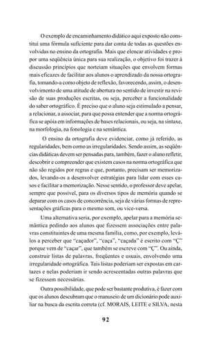 92
O exemplo de encaminhamento didático aqui exposto não cons-
titui uma fórmula suficiente para dar conta de todas as questões en-
volvidas no ensino da ortografia. Mais que elencar atividades e pro-
por uma seqüência única para sua realização, o objetivo foi trazer à
discussão princípios que norteiam situações que envolvem formas
mais eficazes de facilitar aos alunos o aprendizado da nossa ortogra-
fia, tomando-a como objeto de reflexão, favorecendo, assim, o desen-
volvimento de uma atitude de abertura no sentido de investir na revi-
são de suas produções escritas, ou seja, perceber a funcionalidade
do saber ortográfico. É preciso que o aluno seja estimulado a pensar,
a relacionar, a associar, para que possa entender que a norma ortográ-
fica se apóia em informações de bases relacionais, ou seja, na sintaxe,
na morfologia, na fonologia e na semântica.
O ensino da ortografia deve evidenciar, como já referido, as
regularidades, bem como as irregularidades. Sendo assim, as seqüên-
cias didáticas devem ser pensadas para, também, fazer o aluno refletir,
descobrir e compreender que existem casos na norma ortográfica que
não são regidos por regras e que, portanto, precisam ser memoriza-
dos, levando-os a desenvolver estratégias para lidar com esses ca-
sos e facilitar a memorização. Nesse sentido, o professor deve apelar,
sempre que possível, para os diversos tipos de memória quando se
deparar com os casos de concorrência, seja de várias formas de repre-
sentações gráficas para o mesmo som, ou vice-versa.
Uma alternativa seria, por exemplo, apelar para a memória se-
mântica pedindo aos alunos que fizessem associações entre pala-
vras constituintes de uma mesma família, como, por exemplo, levá-
los a perceber que “caçador”, “caça”, “caçada” é escrito com “Ç”
porque vem de “caçar”, que também se escreve com “Ç”. Ou ainda,
construir listas de palavras, freqüentes e usuais, envolvendo uma
irregularidade ortográfica. Tais listas poderiam ser expostas em car-
tazes e nelas poderiam ir sendo acrescentadas outras palavras que
se fizessem necessárias.
Outra possibilidade, que pode ser bastante produtiva, é fazer com
que os alunos descubram que o manuseio de um dicionário pode auxi-
liar na busca da escrita correta (cf. MORAIS, LEITE e SILVA, nesta
Ortografia na sala de aula0607finalgrafica.pmd 23/6/2009, 11:3492
 