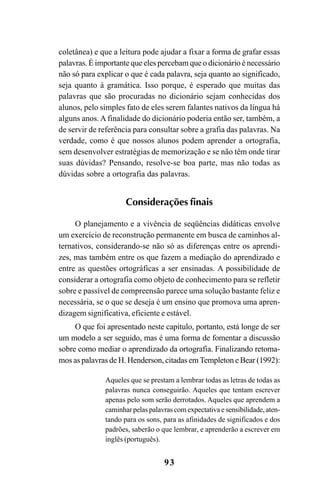 93
coletânea) e que a leitura pode ajudar a fixar a forma de grafar essas
palavras. É importante que eles percebam que o dicionário é necessário
não só para explicar o que é cada palavra, seja quanto ao significado,
seja quanto à gramática. Isso porque, é esperado que muitas das
palavras que são procuradas no dicionário sejam conhecidas dos
alunos, pelo simples fato de eles serem falantes nativos da língua há
alguns anos.A finalidade do dicionário poderia então ser, também, a
de servir de referência para consultar sobre a grafia das palavras. Na
verdade, como é que nossos alunos podem aprender a ortografia,
sem desenvolver estratégias de memorização e se não têm onde tirar
suas dúvidas? Pensando, resolve-se boa parte, mas não todas as
dúvidas sobre a ortografia das palavras.
Considerações finais
O planejamento e a vivência de seqüências didáticas envolve
um exercício de reconstrução permanente em busca de caminhos al-
ternativos, considerando-se não só as diferenças entre os aprendi-
zes, mas também entre os que fazem a mediação do aprendizado e
entre as questões ortográficas a ser ensinadas. A possibilidade de
considerar a ortografia como objeto de conhecimento para se refletir
sobre e passível de compreensão parece uma solução bastante feliz e
necessária, se o que se deseja é um ensino que promova uma apren-
dizagem significativa, eficiente e estável.
O que foi apresentado neste capítulo, portanto, está longe de ser
um modelo a ser seguido, mas é uma forma de fomentar a discussão
sobre como mediar o aprendizado da ortografia. Finalizando retoma-
mos as palavras de H. Henderson, citadas emTempleton e Bear (1992):
Aqueles que se prestam a lembrar todas as letras de todas as
palavras nunca conseguirão. Aqueles que tentam escrever
apenas pelo som serão derrotados. Aqueles que aprendem a
caminhar pelas palavras com expectativa e sensibilidade, aten-
tando para os sons, para as afinidades de significados e dos
padrões, saberão o que lembrar, e aprenderão a escrever em
inglês (português).
Ortografia na sala de aula0607finalgrafica.pmd 23/6/2009, 11:3493
 