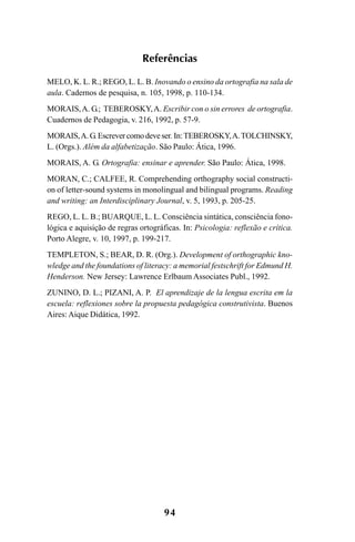 94
Referências
MELO, K. L. R.; REGO, L. L. B. Inovando o ensino da ortografia na sala de
aula. Cadernos de pesquisa, n. 105, 1998, p. 110-134.
MORAIS,A. G.; TEBEROSKY,A. Escribir con o sin errores de ortografia.
Cuadernos de Pedagogia, v. 216, 1992, p. 57-9.
MORAIS,A.G.Escrevercomodeveser.In:TEBEROSKY,A.TOLCHINSKY,
L. (Orgs.). Além da alfabetização. São Paulo: Ática, 1996.
MORAIS, A. G. Ortografia: ensinar e aprender. São Paulo: Ática, 1998.
MORAN, C.; CALFEE, R. Comprehending orthography social constructi-
on of letter-sound systems in monolingual and bilingual programs. Reading
and writing: an Interdisciplinary Journal, v. 5, 1993, p. 205-25.
REGO, L. L. B.; BUARQUE, L. L. Consciência sintática, consciência fono-
lógica e aquisição de regras ortográficas. In: Psicologia: reflexão e crítica.
Porto Alegre, v. 10, 1997, p. 199-217.
TEMPLETON, S.; BEAR, D. R. (Org.). Development of orthographic kno-
wledge and the foundations of literacy: a memorial festschrift for Edmund H.
Henderson. New Jersey: Lawrence Erlbaum Associates Publ., 1992.
ZUNINO, D. L.; PIZANI, A. P. El aprendizaje de la lengua escrita em la
escuela: reflexiones sobre la propuesta pedagógica construtivista. Buenos
Aires: Aique Didática, 1992.
Ortografia na sala de aula0607finalgrafica.pmd 23/6/2009, 11:3494
 