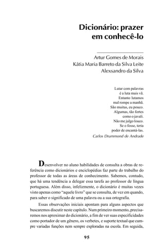 95
Dicionário: prazer
em conhecê-lo
Artur Gomes de Morais
Kátia Maria Barreto da Silva Leite
Alexsandro da Silva
Lutar com palavras
é a luta mais vã.
Entanto lutamos
mal rompe a manhã.
São muitas, eu pouco.
Algumas, tão fortes
como o javali.
Não me julgo louco.
Se o fosse, teria
poder de encantá-las.
Carlos Drummond de Andrade
Desenvolver no aluno habilidades de consulta a obras de re-
ferência como dicionários e enciclopédias faz parte do trabalho do
professor de todas as áreas de conhecimento. Sabemos, contudo,
que há uma tendência a delegar essa tarefa ao professor de língua
portuguesa. Além disso, infelizmente, o dicionário é muitas vezes
visto apenas como “aquele livro” que se consulta, de vez em quando,
para saber o significado de uma palavra ou a sua ortografia.
Essas observações iniciais apontam para alguns aspectos que
buscaremos discutir neste capítulo. Num primeiro momento, precisa-
remos nos aproximar do dicionário, a fim de ver suas especificidades
como portador de um gênero, os verbetes, e suporte textual que cum-
pre variadas funções nem sempre exploradas na escola. Em seguida,
Ortografia na sala de aula0607finalgrafica.pmd 23/6/2009, 11:3495
 
