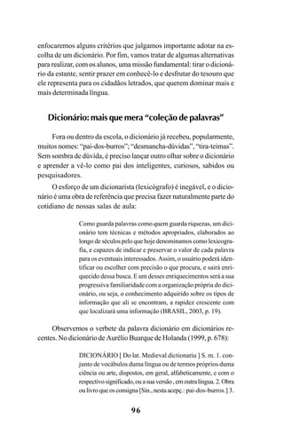 96
enfocaremos alguns critérios que julgamos importante adotar na es-
colha de um dicionário. Por fim, vamos tratar de algumas alternativas
para realizar, com os alunos, uma missão fundamental: tirar o dicioná-
rio da estante, sentir prazer em conhecê-lo e desfrutar do tesouro que
ele representa para os cidadãos letrados, que querem dominar mais e
mais determinada língua.
Dicionário: mais que mera “coleção de palavras”
Fora ou dentro da escola, o dicionário já recebeu, popularmente,
muitos nomes: “pai-dos-burros”; “desmancha-dúvidas”, “tira-teimas”.
Sem sombra de dúvida, é preciso lançar outro olhar sobre o dicionário
e aprender a vê-lo como pai dos inteligentes, curiosos, sabidos ou
pesquisadores.
O esforço de um dicionarista (lexicógrafo) é inegável, e o dicio-
nário é uma obra de referência que precisa fazer naturalmente parte do
cotidiano de nossas salas de aula:
Como guarda palavras como quem guarda riquezas, um dici-
onário tem técnicas e métodos apropriados, elaborados ao
longo de séculos pelo que hoje denominamos como lexicogra-
fia, e capazes de indicar e preservar o valor de cada palavra
para os eventuais interessados. Assim, o usuário poderá iden-
tificar ou escolher com precisão o que procura, e sairá enri-
quecido dessa busca. E um desses enriquecimentos será a sua
progressiva familiaridade com a organização própria do dici-
onário, ou seja, o conhecimento adquirido sobre os tipos de
informação que ali se encontram, a rapidez crescente com
que localizará uma informação (BRASIL, 2003, p. 19).
Observemos o verbete da palavra dicionário em dicionários re-
centes. No dicionário de Aurélio Buarque de Holanda (1999, p. 678):
DICIONÁRIO [ Do lat. Medieval dictionariu ] S. m. 1. con-
junto de vocábulos duma língua ou de termos próprios duma
ciência ou arte, dispostos, em geral, alfabeticamente, e com o
respectivosignificado,ouasuaversão,emoutralíngua.2.Obra
oulivroqueosconsigna[Sin.,nestaacepç.: pai-dos-burros.] 3.
Ortografia na sala de aula0607finalgrafica.pmd 23/6/2009, 11:3496
 