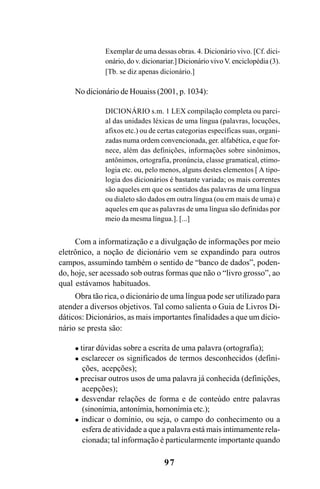 97
Exemplar de uma dessas obras. 4. Dicionário vivo. [Cf. dici-
onário, do v. dicionariar.] Dicionário vivo V. enciclopédia (3).
[Tb. se diz apenas dicionário.]
No dicionário de Houaiss (2001, p. 1034):
DICIONÁRIO s.m. 1 LEX compilação completa ou parci-
al das unidades léxicas de uma língua (palavras, locuções,
afixos etc.) ou de certas categorias específicas suas, organi-
zadas numa ordem convencionada, ger. alfabética, e que for-
nece, além das definições, informações sobre sinônimos,
antônimos, ortografia, pronúncia, classe gramatical, etimo-
logia etc. ou, pelo menos, alguns destes elementos [ A tipo-
logia dos dicionários é bastante variada; os mais correntes
são aqueles em que os sentidos das palavras de uma língua
ou dialeto são dados em outra língua (ou em mais de uma) e
aqueles em que as palavras de uma língua são definidas por
meio da mesma língua.]. [...]
Com a informatização e a divulgação de informações por meio
eletrônico, a noção de dicionário vem se expandindo para outros
campos, assumindo também o sentido de “banco de dados”, poden-
do, hoje, ser acessado sob outras formas que não o “livro grosso”, ao
qual estávamos habituados.
Obra tão rica, o dicionário de uma língua pode ser utilizado para
atender a diversos objetivos. Tal como salienta o Guia de Livros Di-
dáticos: Dicionários, as mais importantes finalidades a que um dicio-
nário se presta são:
tirar dúvidas sobre a escrita de uma palavra (ortografia);
esclarecer os significados de termos desconhecidos (defini-
ções, acepções);
precisar outros usos de uma palavra já conhecida (definições,
acepções);
desvendar relações de forma e de conteúdo entre palavras
(sinonímia, antonímia, homonímia etc.);
indicar o domínio, ou seja, o campo do conhecimento ou a
esfera de atividade a que a palavra está mais intimamente rela-
cionada; tal informação é particularmente importante quando
Ortografia na sala de aula0607finalgrafica.pmd 23/6/2009, 11:3497
 