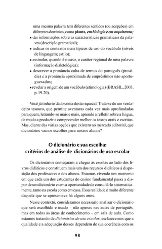 98
uma mesma palavra tem diferentes sentidos (ou acepções) em
diferentesdomínios,comoplanta,embiologiaeemarquitetura;
dar informações sobre as características gramaticais da pala-
vra (descrição gramatical);
indicar os contextos mais típicos de uso do vocábulo (níveis
de linguagem; estilo);
assinalar, quando é o caso, o caráter regional de uma palavra
(informação dialetológica);
descrever a pronúncia culta de termos do português (prosó-
dia) e a pronúncia aproximada de empréstimos não aportu-
guesados;
revelar a origem de um vocábulo (etimologia) (BRASIL, 2003,
p.19-20).
Você já tinha se dado conta desta riqueza? Trata-se de um verda-
deiro tesouro, que permite aventuras cada vez mais aprofundadas
para quem, letrando-se mais e mais, aprende a refletir sobre a língua,
de modo a produzir e compreender melhor os textos orais e escritos.
Mas, diante das várias opções que existem no mercado editorial, que
dicionários vamos escolher para nossos alunos?
O dicionário e sua escolha:
critérios de análise de dicionários de uso escolar
Os dicionários começaram a chegar às escolas ao lado dos li-
vros didáticos e constituem mais um dos recursos didáticos à dispo-
sição dos professores e dos alunos. Estamos vivendo um momento
em que cada um dos estudantes do ensino fundamental passa a dis-
por de um dicionário e tem a oportunidade de consultá-lo sistematica-
mente, tanto na escola como em casa. Essa realidade é muito diferente
daquela que se apresentava há alguns anos.
Nesse contexto, consideramos necessário analisar o dicionário
que será escolhido e usado – não apenas nas aulas de português,
mas em todas as áreas de conhecimento – em sala de aula. Como
estamos tratando de dicionários de uso escolar, esclarecemos que a
qualidade e a adequação desses dependem de sua coerência com os
Ortografia na sala de aula0607finalgrafica.pmd 23/6/2009, 11:3498
 