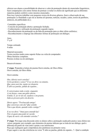 oferecer aos alunos a possibilidade de observar o valor da pontuação dentro de enunciados linguísticos,
fazer comparações com outras formas de pontuar e avaliar os efeitos de significado que as diferentes
maneiras podem conferir a estes mesmos enunciados.
Para isso é preciso trabalhar com pequenos textos de diversos gêneros, fazer a observação de sua
pontuação e a finalidade a que ela se destina ali (poemas, notícias, recados, cartas, textos de panfletos,
anúncios, de publicidade etc.).

 Conteúdos específicos
- Conceito de pontuação aberta e pontuação fechada;
- Conhecimento e utilização da pontuação segundo regras;
- Reconhecimento da pontuação ou da falta de pontuação para se obter efeito estilístico;
- Reconhecimento e emprego das diferentes formas de pontuação em diálogos.

Anos
7º a 9º

Tempo estimado
4 aulas

Material necessário
Textos escritos tendo como suporte fichas ou a tela do computador.
Obras literárias completas.
Poesias avulsas ou em antologias

Desenvolvimento

1ª etapa Proponha a leitura do poema Ouvir estrelas, de Olavo Bilac.
Ouvir estrelas, de Olavo Bilac

Ouvir estrelas

Ora, (direis) ouvir estrelas!
Certo perdeste o senso!" E eu vos direi, no entanto,
Que, para ouvi-las, muita vez desperto
E abro as janelas, pálido de espanto...

E conversamos toda a noite, enquanto
A via láctea, como um pálio aberto,
Cintila. E, ao vir do sol, saudoso e em pranto,
Inda as procuro pelo céu deserto.

Direis agora: "Tresloucado amigo!
Que conversas com ela? Que sentido
Tem o que dizem, quando estão contigo?"

E eu vos direi: "Amai para entendê-las!
Pois só quem ama pode ter ouvido
Capaz de ouvir e de entender estrelas."

2ª etapa Provoque uma discussão entre os alunos sobre a pontuação usada pelo poeta e seus efeitos nos
versos; pergunte, por exemplo, que elementos do poema indicam que se trata de um diálogo; qual a
diferença de ponto de vista entre o poeta e seu interlocutor.
Peça que expliquem qual a importância dos parênteses no primeiro verso.
O que sugere o uso das reticências no verso "E abro as janelas, pálido de espanto...? - Qual a condição
 