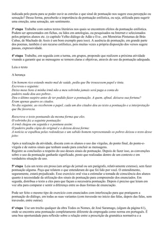 indicada pelo poeta para se poder ouvir as estrelas e que sinal de pontuação nos sugere essa percepção ou
sensação? Dessa forma, perceberão a importância da pontuação estilística, ou seja, utilizada para sugerir
uma emoção, uma sensação, um sentimento.

3ª etapa Trabalhe com outros textos literários nos quais se encontrem efeitos da pontuação estilística.
Podem ser apresentados em fichas, ou lidos em antologias, ou pesquisados na Internet e selecionados
pelos próprios alunos etc. (o capítulo Velho diálogo de Adão e Eva , em Memórias Póstumas de Brás
Cubas, de Machado de Assis é um bom exemplo para isso). A ausência de pontuação, em grande parte
dos poemas, também é um recurso estilístico, pois muitas vezes a própria disposição dos versos sugere
pausas, expressividade.

4ª etapa Trabalhe, em seguida com a turma, em grupos, propondo que realizem a próxima atividade
visando a garantir que as mensagens se tornem claras e objetivas, através do uso da pontuação adequada.

Leia o texto

A herança

Um homem rico estando muito mal de saúde, pediu que lhe trouxessem papel e tinta.
Escreveu o seguinte:
Deixo meus bens à minha irmã não a meu sobrinho jamais será paga a conta do
padeiro nada dou aos pobres .
Deu o último suspiro antes de ter podido fazer a pontuação. A quem, afinal, deixava sua fortuna?
Eram apenas quatro os citados.
No dia seguinte, ao receberem o papel, cada um dos citados deu ao texto a pontuação e a interpretação
que lhe favorecia.

Reescreva o texto pontuando da mesma forma que eles.
O sobrinho fez a seguinte pontuação:
A irmã chegou em seguida e o pontuou assim:
O padeiro pediu cópia do original e o deixou dessa forma:
A notícia se espalhou pelas redondezas e um sabido homem representando os pobres deixou o texto desse
jeito:

Após a realização da atividade, discuta com os alunos o uso das vírgulas, do ponto final, do ponto-e-
vírgula e de outros sinais que tenham usado para concluir as mensagens.
Registre as conclusões a respeito do uso desses sinais de pontuação. Depois de fazer isso, as convenções
sobre o uso da pontuação ganharão significado, posto que realizadas dentro de um contexto e em
verdadeira situação de uso.

5ª etapa Leia um texto em prosa (um artigo de jornal ou um parágrafo, relativamente extenso), sem fazer
pontuação alguma. Peça que relatem o que entenderam do que foi lido por você. O entendimento,
seguramente, estará prejudicado. Esse exercício oral visa a estimular a tomada de consciência dos alunos
quanto à necessidade da utilização dos sinais de pontuação para compreensão dos enunciados. Em
seguida, distribua o texto a eles para que façam a necessária pontuação. Depois é preciso que leiam em
voz alta para comparar e sentir a diferença entre as duas formas de enunciação.

Pode ser feito o mesmo tipo de exercício com enunciados com interlocução para que pratiquem a
pontuação do diálogo, em todas as suas variantes (com travessão no início das falas, depois das falas, sem
travessão, entre outras).

6ª etapa Use um trecho qualquer da obra Todos os Nomes, de José Saramago, (algum da página 61),
onde se encontra uma pontuação completamente diferente da empregada como norma em português. É
uma boa oportunidade para reflexão sobre a relação entre a prescrição da gramática normativa e a
 
