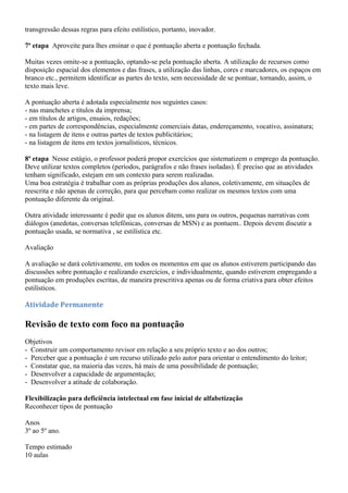 transgressão dessas regras para efeito estilístico, portanto, inovador.

7ª etapa Aproveite para lhes ensinar o que é pontuação aberta e pontuação fechada.

Muitas vezes omite-se a pontuação, optando-se pela pontuação aberta. A utilização de recursos como
disposição espacial dos elementos e das frases, a utilização das linhas, cores e marcadores, os espaços em
branco etc., permitem identificar as partes do texto, sem necessidade de se pontuar, tornando, assim, o
texto mais leve.

A pontuação aberta é adotada especialmente nos seguintes casos:
- nas manchetes e títulos da imprensa;
- em títulos de artigos, ensaios, redações;
- em partes de correspondências, especialmente comerciais datas, endereçamento, vocativo, assinatura;
- na listagem de itens e outras partes de textos publicitários;
- na listagem de itens em textos jornalísticos, técnicos.

8ª etapa Nesse estágio, o professor poderá propor exercícios que sistematizem o emprego da pontuação.
Deve utilizar textos completos (períodos, parágrafos e não frases isoladas). É preciso que as atividades
tenham significado, estejam em um contexto para serem realizadas.
Uma boa estratégia é trabalhar com as próprias produções dos alunos, coletivamente, em situações de
reescrita e não apenas de correção, para que percebam como realizar os mesmos textos com uma
pontuação diferente da original.

Outra atividade interessante é pedir que os alunos ditem, uns para os outros, pequenas narrativas com
diálogos (anedotas, conversas telefônicas, conversas de MSN) e as pontuem.. Depois devem discutir a
pontuação usada, se normativa , se estilística etc.

Avaliação

A avaliação se dará coletivamente, em todos os momentos em que os alunos estiverem participando das
discussões sobre pontuação e realizando exercícios, e individualmente, quando estiverem empregando a
pontuação em produções escritas, de maneira prescritiva apenas ou de forma criativa para obter efeitos
estilísticos.

Atividade Permanente

Revisão de texto com foco na pontuação
Objetivos
- Construir um comportamento revisor em relação a seu próprio texto e ao dos outros;
- Perceber que a pontuação é um recurso utilizado pelo autor para orientar o entendimento do leitor;
- Constatar que, na maioria das vezes, há mais de uma possibilidade de pontuação;
- Desenvolver a capacidade de argumentação;
- Desenvolver a atitude de colaboração.

Flexibilização para deficiência intelectual em fase inicial de alfabetização
Reconhecer tipos de pontuação

Anos
3º ao 5º ano.

Tempo estimado
10 aulas
 