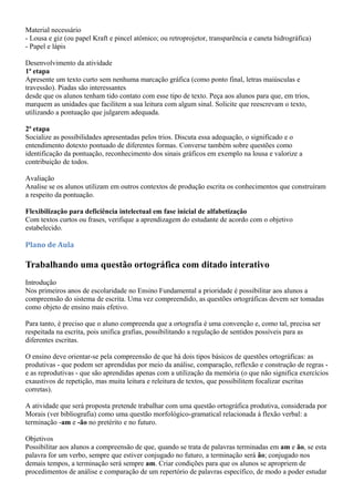 Material necessário
- Lousa e giz (ou papel Kraft e pincel atômico; ou retroprojetor, transparência e caneta hidrográfica)
- Papel e lápis

Desenvolvimento da atividade
1ª etapa
Apresente um texto curto sem nenhuma marcação gráfica (como ponto final, letras maiúsculas e
travessão). Piadas são interessantes
desde que os alunos tenham tido contato com esse tipo de texto. Peça aos alunos para que, em trios,
marquem as unidades que facilitem a sua leitura com algum sinal. Solicite que reescrevam o texto,
utilizando a pontuação que julgarem adequada.

2ª etapa
Socialize as possibilidades apresentadas pelos trios. Discuta essa adequação, o significado e o
entendimento dotexto pontuado de diferentes formas. Converse também sobre questões como
identificação da pontuação, reconhecimento dos sinais gráficos em exemplo na lousa e valorize a
contribuição de todos.

Avaliação
Analise se os alunos utilizam em outros contextos de produção escrita os conhecimentos que construíram
a respeito da pontuação.

Flexibilização para deficiência intelectual em fase inicial de alfabetização
Com textos curtos ou frases, verifique a aprendizagem do estudante de acordo com o objetivo
estabelecido.

Plano de Aula

Trabalhando uma questão ortográfica com ditado interativo
Introdução
Nos primeiros anos de escolaridade no Ensino Fundamental a prioridade é possibilitar aos alunos a
compreensão do sistema de escrita. Uma vez compreendido, as questões ortográficas devem ser tomadas
como objeto de ensino mais efetivo.

Para tanto, é preciso que o aluno compreenda que a ortografia é uma convenção e, como tal, precisa ser
respeitada na escrita, pois unifica grafias, possibilitando a regulação de sentidos possíveis para as
diferentes escritas.

O ensino deve orientar-se pela compreensão de que há dois tipos básicos de questões ortográficas: as
produtivas - que podem ser aprendidas por meio da análise, comparação, reflexão e construção de regras -
e as reprodutivas - que são aprendidas apenas com a utilização da memória (o que não significa exercícios
exaustivos de repetição, mas muita leitura e releitura de textos, que possibilitem focalizar escritas
corretas).

A atividade que será proposta pretende trabalhar com uma questão ortográfica produtiva, considerada por
Morais (ver bibliografia) como uma questão morfológico-gramatical relacionada à flexão verbal: a
terminação -am e -ão no pretérito e no futuro.

Objetivos
Possibilitar aos alunos a compreensão de que, quando se trata de palavras terminadas em am e ão, se esta
palavra for um verbo, sempre que estiver conjugado no futuro, a terminação será ão; conjugado nos
demais tempos, a terminação será sempre am. Criar condições para que os alunos se apropriem de
procedimentos de análise e comparação de um repertório de palavras específico, de modo a poder estudar
 