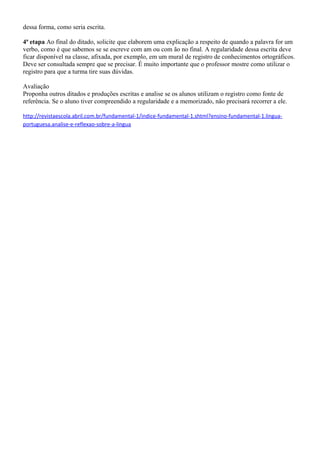 dessa forma, como seria escrita.

4ª etapa Ao final do ditado, solicite que elaborem uma explicação a respeito de quando a palavra for um
verbo, como é que sabemos se se escreve com am ou com ão no final. A regularidade dessa escrita deve
ficar disponível na classe, afixada, por exemplo, em um mural de registro de conhecimentos ortográficos.
Deve ser consultada sempre que se precisar. É muito importante que o professor mostre como utilizar o
registro para que a turma tire suas dúvidas.

Avaliação
Proponha outros ditados e produções escritas e analise se os alunos utilizam o registro como fonte de
referência. Se o aluno tiver compreendido a regularidade e a memorizado, não precisará recorrer a ele.

http://revistaescola.abril.com.br/fundamental-1/indice-fundamental-1.shtml?ensino-fundamental-1.lingua-
portuguesa.analise-e-reflexao-sobre-a-lingua
 