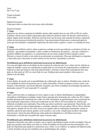 Anos
Do 3º ao 5º ano.

Tempo estimado
Cinco aulas.

Material necessário
Cópia para todos os alunos dos textos que serão utilizados.

Desenvolvimento
1ª etapa
Apresente aos alunos a proposta de trabalho: pensar sobre quando deve-se usar AM ou ÃO em verbos.
Explique a forma como estarão organizados para realizá-la: primeiro todos vão discutir coletivamente e,
depois, duplas serão formadas. Selecione um bom texto que favoreça uma situação de leitura e apresente
verbos na terceira pessoa do plural do pretérito. Faça uma primeira leitura para a contextualização do
texto que será utilizado e compartilhe impressões da turma sobre o gênero, o autor e o conteúdo do texto.

2ª etapa
Proponha uma reflexão coletiva sobre as palavras contidas no texto que indicam a ocorrência de fatos ou
situações - que podem corresponder a ações, estados ou fenômenos da natureza -, mas que, conforme o
propósito didático da sequência e as características de sua turma, podem focalizar apenas as ações.
Discuta se é possível saber se tais ações já aconteceram ou acontecerão. Peça que justifiquem as respostas
e intervenha caso a discussão se torne confusa ou fora de foco. Encaminhe a conversa.

Flexibilização para deficiência intelectual em processo de alfabetização
Fixe essa atividade entre as atividades do dia no painel de rotina da sala, leve o aluno até ele, informe as
etapas do trabalho e peça sua contribuição (a ajuda pode ser em termos de comportamento e também de
material ou lição que pode ter sido feita anteriormente). Antecipe a leitura bem explorada do texto que
pode ser feita junto ao AEE ou como lição de casa. Explique para quem ajudará o aluno quais os
objetivos da atividade.

3ª etapa
Forme duplas, de acordo com as possibilidades de colaboração entre os alunos. Distribua uma versão do
texto adaptada no futuro do presente com os verbos destacados. Oriente os grupos a lerem o texto, com
atenção, e descobrirem o que há de diferente. Pergunte: que efeito a mudança na terminação das palavras
destacadas causou? O som é parecido? E o sentido?

4ª etapa
Após a conversa sobre as mudanças no texto, espera-se que os alunos identifiquem as regularidades
ortográficas morfológicas estudadas: tempo futuro marcado pela terminação dos verbos em ÃO e tempo
passado marcado pela terminação dos verbos em AM. Sistematize as aprendizagens com a construção de
uma explicação (regra) para o efeito provocado pelo uso do AM ou ÃO nessas palavras. Solicite que
elaborem em duplas essa explicação. Peça então que todos socializem o que pensaram. Dessa forma, será
possível verificar se todos compreenderam o conteúdo, sabendo se devem utilizar AM ou ÃO no final de
uma palavra, quando ela for um verbo. Escreva no quadro todas as explicações (certamente, muitas se
repetirão, aproveite para marcar quantas vezes acontece e use como votação para escolher a descrição
mais precisa). Aproveite para diferenciar outras palavras (substantivos e advérbios) com essas
terminações e ressalte que sua grafia não segue a mesma regra.

Flexibilização para deficiência intelectual em processo de alfabetização
Proponha a discussão com todos os alunos, mas o registro das hipóteses pode ser feito em duplas. Peça ao
grupo que produza uma tabela com todos os verbos levantados na discussão nas duas terminações. Isso
pode ser importante para ajudá-lo a memorizar esses verbos. Leve a tabela e os registros de hipóteses para
o mural, fazendo com que ele contribua com as aprendizagens dos colegas.
 