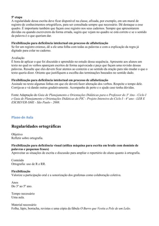 5ª etapa
A regularidade dessa escrita deve ficar disponível na classe, afixada, por exemplo, em um mural de
registro de conhecimentos ortográficos, para ser consultada sempre que necessário. Dê destaque a esse
quadro. É importante também que façam esse registro nos seus cadernos. Sempre que apresentarem
dúvidas ou quando escreverem da forma errada, sugira que vejam no quadro se está correto e se o sentido
da palavra é o que queriam dar.

Flexibilização para deficiência intelectual em processo de alfabetização
Se for um registro extenso, dê a ele uma folha com todas as palavras e com a explicação da regra já
digitado para colar no caderno.

Avaliação
É hora de aplicar o que foi discutido e aprendido no estudo dessa sequência. Apresente aos alunos um
texto no qual os verbos apareçam escritos de forma equivocada e peça que façam uma revisão dessas
palavras. Ressalte que eles devem ficar atentos ao contexto e ao sentido da oração para não mudar o que o
texto queria dizer. Oriente que justifiquem a escolha das terminações baseados no sentido dado.

Flexibilização para deficiência intelectual em processo de alfabetização
Assinale no texto algumas linhas em que ele deverá fazer alteração dos verbos. Respeite o tempo dele.
Corrija-as e vá dando outras gradativamente. Acompanhe de perto e o ajude caso tenha dúvidas.

Fonte Adaptação do Guia de Planejamento e Orientações Didáticas para o Professor do 3º Ano - Ciclo I
e Guia de Planejamento e Orientações Didáticas do PIC - Projeto Intensivo do Ciclo I - 4º ano - LER E
ESCREVER-SME - São Paulo - 2008.



Plano de Aula

Regularidades ortográficas
Objetivo
Refletir sobre ortografia.

Flexibilização para deficiência visual (utiliza máquina para escrita em braile com domínio de
palavras e pequenas frases)
Aproveitar as situações de escrita e discussão para ampliar o repertório do aluno quanto à ortografia.

Conteúdo
Ortografia: uso de R e RR.

Flexibilização
Valorize a participação oral e a sonorização dos grafemas como colaboração coletiva.

Anos
Do 3º ao 5º ano.

Tempo necessário
Uma aula.

Material necessário
Folha, lápis, borracha, revistas e uma cópia da fábula O Burro que Vestiu a Pele de um Leão.
 