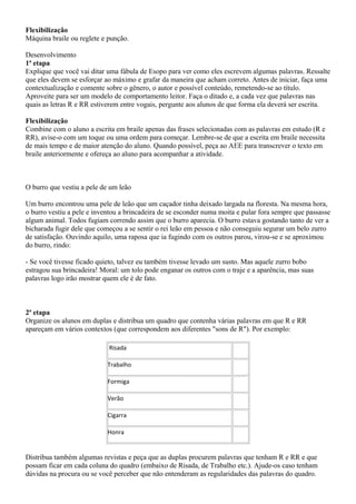 Flexibilização
Máquina braile ou reglete e punção.

Desenvolvimento
1ª etapa
Explique que você vai ditar uma fábula de Esopo para ver como eles escrevem algumas palavras. Ressalte
que eles devem se esforçar ao máximo e grafar da maneira que acham correto. Antes de iniciar, faça uma
contextualização e comente sobre o gênero, o autor e possível conteúdo, remetendo-se ao título.
Aproveite para ser um modelo de comportamento leitor. Faça o ditado e, a cada vez que palavras nas
quais as letras R e RR estiverem entre vogais, pergunte aos alunos de que forma ela deverá ser escrita.

Flexibilização
Combine com o aluno a escrita em braile apenas das frases selecionadas com as palavras em estudo (R e
RR), avise-o com um toque ou uma ordem para começar. Lembre-se de que a escrita em braile necessita
de mais tempo e de maior atenção do aluno. Quando possível, peça ao AEE para transcrever o texto em
braile anteriormente e ofereça ao aluno para acompanhar a atividade.



O burro que vestiu a pele de um leão

Um burro encontrou uma pele de leão que um caçador tinha deixado largada na floresta. Na mesma hora,
o burro vestiu a pele e inventou a brincadeira de se esconder numa moita e pular fora sempre que passasse
algum animal. Todos fugiam correndo assim que o burro aparecia. O burro estava gostando tanto de ver a
bicharada fugir dele que começou a se sentir o rei leão em pessoa e não conseguiu segurar um belo zurro
de satisfação. Ouvindo aquilo, uma raposa que ia fugindo com os outros parou, virou-se e se aproximou
do burro, rindo:

- Se você tivesse ficado quieto, talvez eu também tivesse levado um susto. Mas aquele zurro bobo
estragou sua brincadeira! Moral: um tolo pode enganar os outros com o traje e a aparência, mas suas
palavras logo irão mostrar quem ele é de fato.



2ª etapa
Organize os alunos em duplas e distribua um quadro que contenha várias palavras em que R e RR
apareçam em vários contextos (que correspondem aos diferentes "sons de R"). Por exemplo:

                            Risada

                            Trabalho

                            Formiga

                            Verão

                            Cigarra

                            Honra


Distribua também algumas revistas e peça que as duplas procurem palavras que tenham R e RR e que
possam ficar em cada coluna do quadro (embaixo de Risada, de Trabalho etc.). Ajude-os caso tenham
dúvidas na procura ou se você perceber que não entenderam as regularidades das palavras do quadro.
 