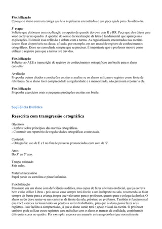 Flexibilização
Coloque o aluno com um colega que leia as palavras encontradas e que peça ajuda para classificá-las.

3ª etapa
Solicite que elaborem uma explicação a respeito de quando deve-se usar R e RR. Peça que eles ditem para
você escrever no quadro. A questão do som e da localização da letra é fundamental que apareça nas
explicações. Estimule essa reflexão e debata com a turma. As regularidades encontradas nas escritas
devem ficar disponíveis na classe, afixada, por exemplo, em um mural de registro de conhecimentos
ortográficos. Deve ser consultada sempre que se precisar. É importante que o professor mostre como
utilizar o registro para que a turma tire dúvidas.

Flexibilização
Solicitar ao AEE a transcrição do registro de conhecimentos ortográficos em braile para o aluno
consultar.

Avaliação
Proponha outros ditados e produções escritas e analise se os alunos utilizam o registro como fonte de
referência. Se o aluno tiver compreendido a regularidade e a memorizado, não precisará recorrer a ele.

Flexibilização
Proponha exercícios orais e pequenas produções escritas em braile.



Sequência Didática

Reescrita com transgressão ortográfica
Objetivos
- Refletir sobre princípios das normas ortográficas.
- Construir um repertório de regularidades ortográficas contextuais.

Conteúdo
- Ortografia: uso de E e I no fim de palavras pronunciadas com som de /i/.

Anos
Do 3º ao 5º ano.

Tempo estimado
Seis aulas.

Material necessário
Papel pardo ou cartolina e pincel atômico.

Flexibilização
Pensando em um aluno com deficiência auditiva, mas capaz de fazer a leitura orofacial, que já escreva
bem e não utilize Libras - pois nesse caso sempre terá direito a um intérprete na sala, recomenda-se falar
sempre de frente para a criança (regra que vale tanto para o professor, quanto para o colega da dupla). O
aluno surdo deve sentar-se nas carteiras da frente da sala, próximo ao professor. Também é fundamental
que você escreva na lousa todos os pontos a serem trabalhados, para que o aluno possa fazer seus
registros. Isso facilita a compreensão, já que o aluno surdo terá o apoio visual da escrita. O professor
também pode utilizar esses registros para trabalhar com o aluno as marcas da oralidade, combinando
diferentes cores no quadro. Por exemplo: escreva em amarelo as transgressões (que normalmente
 