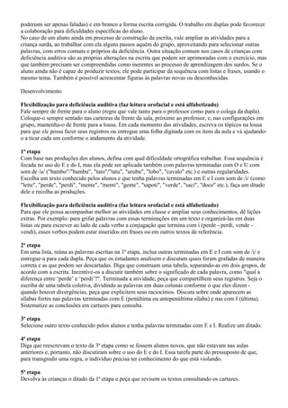 poderiam ser apenas faladas) e em branco a forma escrita corrigida. O trabalho em duplas pode favorecer
a colaboração para dificuldades específicas do aluno.
No caso de um aluno ainda em processo de construção da escrita, vale ampliar as atividades para a
criança surda, ao trabalhar com ela alguns passos aquém do grupo, aproveitando para selecionar outras
palavras, com erros comuns e próprios da deficiência. Outra situação comum nos casos de crianças com
deficiência auditiva são as próprias alterações na escrita que podem ser aprimoradas com o exercício, mas
que também precisam ser compreendidas como inerentes ao processo de aprendizagem dos surdos. Se o
aluno ainda não é capaz de produzir textos, ele pode participar da sequência com listas e frases, usando o
mesmo tema. Também é possível acrescentar figuras às palavras novas ou desconhecidas.

Desenvolvimento

Flexibilização para deficiência auditiva (faz leitura orofacial e está alfabetizado)
Fale sempre de frente para o aluno (regra que vale tanto para o professor como para o colega da dupla).
Coloque-o sempre sentado nas carteiras da frente da sala, próximo ao professor, e, nas configurações em
grupo, mantenha-o de frente para a lousa. Em cada momento das atividades, escreva os tópicos na lousa
para que ele possa fazer seus registros ou entregue uma folha digitada com os itens da aula e vá ajudando-
o a ticar cada um conforme o andamento da atividade.

1ª etapa
Com base nas produções dos alunos, defina com qual dificuldade ortográfica trabalhar. Essa sequência é
focada no uso do E e do I, mas ela pode ser aplicada também com palavras terminadas com O e U com
som de /u/ ("bambo"/"bambu", "tato"/"tatu", "urubu", "lobo", "cavalo" etc.) e outras regularidades.
Escolha um texto conhecido pelos alunos e que tenha palavras terminadas em E e I com som de /i/ (como
"leite", "perde", "perdi", "mente", "menti", "gente", "sapoti", "verde", "saci", "doce" etc.), faça um ditado
dele e recolha as produções.

Flexibilização para deficiência auditiva (faz leitura orofacial e está alfabetizado)
Para que ele possa acompanhar melhor as atividades em classe e ampliar seus conhecimentos, dê lições
extras. Por exemplo: para grifar palavras com essas terminações em um texto e organizá-las em duas
listas ou para escrever ao lado de cada verbo a conjugação que termina com i (perde - perdi, vende -
vendi), esses verbos podem estar inseridos em frases ou em outros textos de referência.

2ª etapa
Em uma lista, reúna as palavras escritas na 1ª etapa, inclua outras terminadas em E e I com som de /i/ e
entregue-a para cada dupla. Peça que os estudantes analisem e discutam quais foram grafadas de maneira
correta e as que podem ser descartadas. Diga que construam uma tabela, separando-as em dois grupos, de
acordo com a escrita. Incentive-os a discutir também sobre o significado de cada palavra, como "qual a
diferença entre ‘perde’ e ‘perdi’?". Terminada a atividade, peça que compartilhem seus registros. Seja o
escriba de uma tabela coletiva, dividindo as palavras em duas colunas conforme o que eles dizem -
quando houver divergências, peça que explicitem seus raciocínios. Discuta sobre onde aparecem as
sílabas fortes nas palavras terminadas com E (penúltima ou antepenúltima sílaba) e nas com I (última).
Sistematize as conclusões em cartazes para consulta.

3ª etapa
Selecione outro texto conhecido pelos alunos e tenha palavras terminadas com E e I. Realize um ditado.

4ª etapa
Diga que reescrevam o texto da 3ª etapa como se fossem alunos novos, que não estavam nas aulas
anteriores e, portanto, não discutiram sobre o uso do E e do I. Essa tarefa parte do pressuposto de que,
para transgredir uma regra, o indivíduo precisa ter conhecimento do que está violando.

5ª etapa
Devolva às crianças o ditado da 1ª etapa e peça que revisem os textos consultando os cartazes.
 