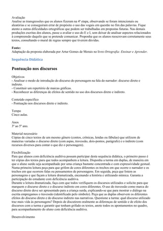 Avaliação
Analise as transgressões que os alunos fizeram na 4ª etapa, observando se foram intencionais ou
aleatórias e se conseguiram errar de propósito o uso das vogais em questão no fim das palavras. Fique
atento a outras dificuldades ortográficas que podem ser trabalhadas em propostas futuras. Nas demais
produções escritas dos alunos, passe a avaliar o uso do E e I, sem deixar de analisar aspectos relacionados
à compreensão daquilo que se pretende comunicar. Proponha que os alunos reescrevam corretamente seus
textos, consultando o mural de regras sempre que tiverem dúvidas.

Fonte:
Adaptação da proposta elaborada por Artur Gomes de Morais no livro Ortografia: Ensinar e Aprender.

Sequência Didática

Pontuação nos discursos
Objetivos
- Analisar o modo de introdução do discurso do personagem na fala do narrador: discurso direto e
indireto.
- Constituir um repertório de marcas gráficas.
- Reconhecer as diferenças de efeitos de sentido no uso dos discursos direto e indireto.

Conteúdo específico
- Pontuação nos discursos direto e indireto.

Tempo
Cinco aulas.

Anos
3º ao 5º ano.

Material necessário
Cópias de cinco textos de um mesmo gênero (contos, crônicas, lendas ou fábulas) que utilizem de
maneiras variadas o discurso direto (com aspas, travessão, dois-pontos, parágrafo) e o indireto (com
recursos diversos para contar o que diz o personagem).

Flexibilização
Para que alunos com deficiência auditiva possam participar desta sequência didática, o primeiro passo é
ter cópias dos textos para que todos acompanhem a leitura. Disponha a turma em duplas, de maneira em
que o aluno surdo seja acompanhado por uma criança bastante concentrada e com expressividade gestual.
Numa primeira leitura peça para que grifem de cores diferentes os trechos em que ocorre o narrador e os
trechos em que ocorrem falas ou pensamentos de personagens. Em seguida, peça que listem as
personagens e que façam a leitura dramatizada, encenando a história e utilizando mímica. Garanta a
participação do estudante com deficiência auditiva.
Durante a leitura dramatizada, faça com que todos verifiquem os discursos utilizados e solicite para que
marquem o discurso direto e o discurso indireto em cores diferentes. O uso do travessão como marca do
discurso direto deve ser apresentado para a criança surda, explicando-se que para mostrar o diálogo na
escrita empregamos o travessão (identificado pelo símbolo). Peça que as duplas observem os diferentes
efeitos do discurso direto e do discurso indireto nas narrativas. Questione a turma: qual discurso utilizado
traz mais vida às personagens? Depois de discutirem oralmente as diferenças de sentido e de efeito dos
discursos com a turma e garantir que tenham grifado os textos, anote todos os apontamentos no quadro,
para acompanhamento do aluno com deficiência auditiva.

Desenvolvimento
 