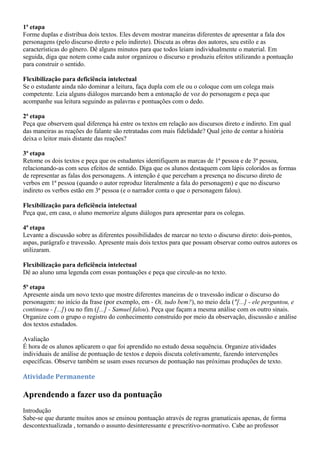 1ª etapa
Forme duplas e distribua dois textos. Eles devem mostrar maneiras diferentes de apresentar a fala dos
personagens (pelo discurso direto e pelo indireto). Discuta as obras dos autores, seu estilo e as
características do gênero. Dê alguns minutos para que todos leiam individualmente o material. Em
seguida, diga que notem como cada autor organizou o discurso e produziu efeitos utilizando a pontuação
para construir o sentido.

Flexibilização para deficiência intelectual
Se o estudante ainda não dominar a leitura, faça dupla com ele ou o coloque com um colega mais
competente. Leia alguns diálogos marcando bem a entonação de voz do personagem e peça que
acompanhe sua leitura seguindo as palavras e pontuações com o dedo.

2ª etapa
Peça que observem qual diferença há entre os textos em relação aos discursos direto e indireto. Em qual
das maneiras as reações do falante são retratadas com mais fidelidade? Qual jeito de contar a história
deixa o leitor mais distante das reações?

3ª etapa
Retome os dois textos e peça que os estudantes identifiquem as marcas de 1ª pessoa e de 3ª pessoa,
relacionando-as com seus efeitos de sentido. Diga que os alunos destaquem com lápis coloridos as formas
de representar as falas dos personagens. A intenção é que percebam a presença no discurso direto de
verbos em 1ª pessoa (quando o autor reproduz literalmente a fala do personagem) e que no discurso
indireto os verbos estão em 3ª pessoa (e o narrador conta o que o personagem falou).

Flexibilização para deficiência intelectual
Peça que, em casa, o aluno memorize alguns diálogos para apresentar para os colegas.

4ª etapa
Levante a discussão sobre as diferentes possibilidades de marcar no texto o discurso direto: dois-pontos,
aspas, parágrafo e travessão. Apresente mais dois textos para que possam observar como outros autores os
utilizaram.

Flexibilização para deficiência intelectual
Dê ao aluno uma legenda com essas pontuações e peça que circule-as no texto.

5ª etapa
Apresente ainda um novo texto que mostre diferentes maneiras de o travessão indicar o discurso do
personagem: no início da frase (por exemplo, em - Oi, tudo bem?), no meio dela ("[...] - ele perguntou, e
continuou - [...]) ou no fim ([...] - Samuel falou). Peça que façam a mesma análise com os outro sinais.
Organize com o grupo o registro do conhecimento construído por meio da observação, discussão e análise
dos textos estudados.

Avaliação
É hora de os alunos aplicarem o que foi aprendido no estudo dessa sequência. Organize atividades
individuais de análise de pontuação de textos e depois discuta coletivamente, fazendo intervenções
específicas. Observe também se usam esses recursos de pontuação nas próximas produções de texto.

Atividade Permanente

Aprendendo a fazer uso da pontuação
Introdução
Sabe-se que durante muitos anos se ensinou pontuação através de regras gramaticais apenas, de forma
descontextualizada , tornando o assunto desinteressante e prescritivo-normativo. Cabe ao professor
 