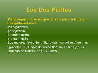 Los Dos Puntos Para separar frases que sirven para introducir ejemplificaciones -los siguientes: -por ejemplo: -a continuación: -de este modo : - Los mejores libros de la “literatura  maravillosa” son los siguientes :   “El Señor de los Anillos” de Tolkien y “Las Crónicas de Narnia” de C.S. Lewis. 