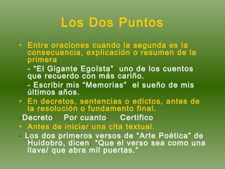 Los Dos Puntos Entre oraciones cuando la segunda es la consecuencia, explicación o resumen de la primera . - “El Gigante Egoísta” :  uno de los cuentos que recuerdo con más cariño. - Escribir mis “Memorias” :  el sueño de mis últimos años. En decretos, sentencias o edictos, antes de la resolución o fundamento final.  - Decreto :  Por cuanto :  Certifico : Antes de iniciar una cita textual. -  Los dos primeros versos de “Arte Poética” de Huidobro, dicen :  “Que el verso sea como una llave/ que abra mil puertas.” 
