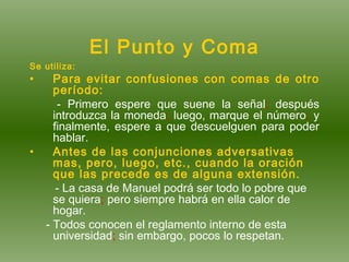 El Punto y Coma Se utiliza: Para evitar confusiones con comas de otro período: - Primero espere que suene la señal ;  después introduzca la moneda ;  luego, marque el número ;  y finalmente, espere a que descuelguen para poder hablar. Antes de las conjunciones adversativas mas, pero, luego, etc., cuando la oración que las precede es de alguna extensión. - La casa de Manuel podrá ser todo lo pobre que se quiera ;  pero siempre habrá en ella calor de hogar. - Todos conocen el reglamento interno de esta universidad ;  sin embargo, pocos lo respetan. 
