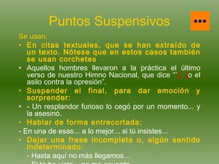 Puntos Suspensivos Se usan: En citas textuales, que se han extraído de un texto. Nótese que en estos casos también se usan corchetes : Aquellos hombres llevaron a la práctica el último verso de nuestro Himno Nacional, que dice “` [...] o el asilo contra la opresión”. Suspender el final, para dar emoción y sorprender: - Un resplandor furioso lo cegó por un momento... y la asesinó. Hablar de forma entrecortada: - En una de esas... a lo mejor... si tú insistes... Dejar una frase incompleta o, algún sentido indeterminado: - Hasta aquí no más llegamos… - Si te he visto... no me acuerdo. 