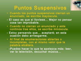 Puntos Suspensivos Cuando los puntos suspensivos cierran un enunciado, se escribe mayúscula. - El caso es que si lloviese... Mejor no pensar cosa tan improbable. Cuando no cierran un enunciado y este continúa tras ellos, se escribe minúscula. - Estoy pensando que... aceptaré; en esta ocasión debo arriesgarme. Al final de enumeraciones abiertas o incompletas, con el mismo valor que la palabra etcétera. -  -Puedes hacer lo que te apetezca más: leer, ver la televisión, escuchar música... 