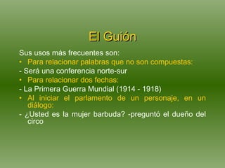 El Guión Sus usos más frecuentes son: Para relacionar palabras que no son compuestas: - Será una conferencia norte-sur Para relacionar dos fechas: - La Primera Guerra Mundial (1914 - 1918) Al iniciar el parlamento de un personaje, en un diálogo: - ¿Usted es la mujer barbuda? -preguntó el dueño del circo 