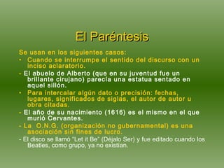 El Paréntesis Se usan en los siguientes casos: Cuando se interrumpe el sentido del discurso con un inciso aclaratorio. -  El abuelo de Alberto (que en su juventud fue un brillante cirujano) parecía una estatua sentado en aquel sillón.  Para intercalar algún dato o precisión: fechas, lugares, significados de siglas, el autor de autor u obra citadas. -  El año de su nacimiento (1616) es el mismo en el que murió Cervantes. - La  O.N.G. (organización no gubernamental) es una asociación sin fines de lucro. - El disco se llamó “Let it Be” (Déjalo Ser) y fue editado cuando los Beatles, como grupo, ya no existían. 
