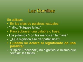 Las Comillas Se utilizan: En las citas de palabras textuales: - Y dijo: “Hágase la luz”. Para subrayar una palabra o frase: - Los pillamos “con las manos en la masa”. ¿Qué significa eso de “patafísica”?  Cuando se aclara el significado de una palabra:   “ Espiar” (“acechar”) no significa lo mismo que “expiar” las faltas 