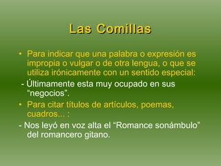 Las Comillas Para indicar que una palabra o expresión es impropia o vulgar o de otra lengua, o que se utiliza irónicamente con un sentido especial: - Últimamente esta muy ocupado en sus “negocios”.  Para citar títulos de artículos, poemas, cuadros... :  - Nos leyó en voz alta el “Romance sonámbulo” del romancero gitano. 