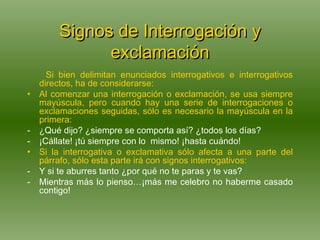 Signos de Interrogación y exclamación Si bien delimitan enunciados interrogativos e interrogativos directos, ha de considerarse: Al comenzar una interrogación o exclamación, se usa siempre mayúscula, pero cuando hay una serie de interrogaciones o exclamaciones seguidas, sólo es necesario la mayúscula en la primera: ¿Qué dijo? ¿siempre se comporta así? ¿todos los días?  ¡Cállate! ¡tú siempre con lo  mismo! ¡hasta cuándo! Si la interrogativa o exclamativa sólo afecta a una parte del párrafo, sólo esta parte irá con signos interrogativos: Y si te aburres tanto ¿por qué no te paras y te vas? Mientras más lo pienso…¡más me celebro no haberme casado contigo! 