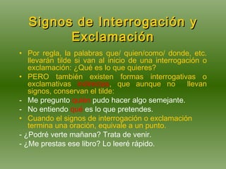 Signos de Interrogación y Exclamación Por regla, la palabras que/ quien/como/ donde, etc. llevarán tilde si van al inicio de una interrogación o exclamación: ¿Qué es lo que quieres? PERO también existen formas interrogativas o exclamativas  indirectas , que aunque no  llevan signos, conservan el tilde: Me pregunto  quién  pudo hacer algo semejante. No entiendo  qué  es lo que pretendes. Cuando el signos de interrogación o exclamación termina una oración, equivale a un punto. - ¿Podré verte mañana? Trata de venir. - ¿Me prestas ese libro? Lo leeré rápido. 