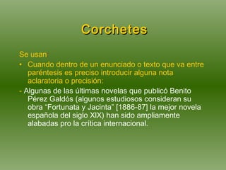  Corchetes Se usan : Cuando dentro de un enunciado o texto que va entre paréntesis es preciso introducir alguna nota aclaratoria o precisión:  -  Algunas de las últimas novelas que publicó Benito Pérez Galdós (algunos estudiosos consideran su obra “Fortunata y Jacinta” [1886-87] la mejor novela española del siglo XlX) han sido ampliamente alabadas pro la crítica internacional. 