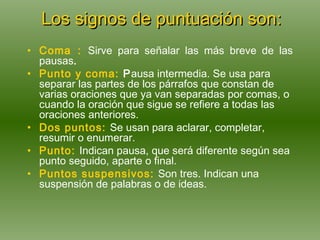 Los signos de puntuación son: Coma :   Sirve para señalar las más breve de las pausas .   Punto y coma:   P ausa intermedia. Se usa para separar las partes de los párrafos que constan de varias oraciones que ya van separadas por comas, o cuando la oración que sigue se refiere a todas las oraciones anteriores.  Dos   puntos:   Se usan para aclarar, completar, resumir o enumerar. Punto:   Indican pausa, que será diferente según sea punto seguido, aparte o final. Puntos suspensivos:   Son tres.  Indican una suspensión de palabras o de ideas. 