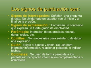 Los signos de puntuación son: Signos de interrogación:   Señalan   una pregunta directa. No olvidar que en español van al inicio y al final de la oración. Signos de exclamación :   Enmarcan un contenido que expresa un fuerte grado de emotividad.  Paréntesis:  Intercalan datos precisos: fechas, datos, siglas, etc. Comillas:   Son necesarias para señalar o destacar una expresión. Guión:   Existe el simple y doble. Se usa para intercalar información, relacionar palabras  o indicar fechas. Corchetes:   Se  usan de forma parecida a los paréntesis: incorporan información complementaria o aclaratoria. 