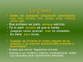 La Coma   Antes de cualquier conjunción adversativa:   mas, pero, aunque, sino, porque, pues, mientras, donde,  etc. - Ese profesor es justo , aunque  estricto. - Te lo pedí ,  porque  sé que lo harás. Jueguen como quieran ,  mas  no molesten.  Es bella ,   pero  bruta. Cuando se invierte el orden regular de la oración, o la oración subordinada precede a la principal: - Al paso que vamos ,  llegaremos el lunes. - Gracias a un moderno sistema computacional ,  todas sus consultas serán rápidamente atendidas 