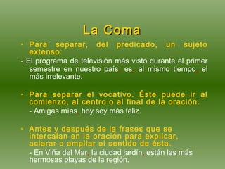   La Coma   Para separar, del predicado, un sujeto extenso : - El programa de televisión más visto durante el primer semestre en nuestro país ,  es ,  al mismo tiempo ,  el más irrelevante. Para separar el vocativo. Éste puede ir al comienzo, al centro o al final de la oración. - Amigas mías ,  hoy soy más feliz. Antes y después de la frases que se intercalan en la oración para explicar, aclarar o ampliar el sentido de ésta. - En Viña del Mar ,  la ciudad jardín ,  están las más hermosas playas de la región . 