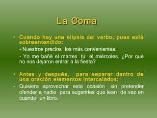 La Coma   Cuando hay una elipsis del verbo, pues está sobreentendido: - Nuestros precios ,  los más convenientes. - Yo me bañé el martes ,  tú ,  el miércoles. ¿Por qué no nos dejaron entrar a la fiesta? Antes y después,  para separar dentro de una oración elementos intercalados: - Quisiera aprovechar esta ocasión ,  sin pretender ofender a nadie ,   para sugerirles que lean ,  de vez en cuando ,  un libro. 