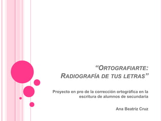 “ORTOGRAFIARTE:
RADIOGRAFÍA DE TUS LETRAS”
Proyecto en pro de la corrección ortográfica en la
escritura de alumnos de secundaria
Ana Beatriz Cruz
 