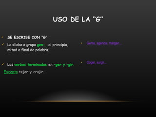 SE ESCRIBE CON “G” La sílaba o grupo  gen-,  al principio, mitad o final de palabra. Los  verbos terminados  en  –ger y –gir. Excepto   tejer y crujir. Gente, agencia, margen... Coger, surgir... USO DE LA “G” 
