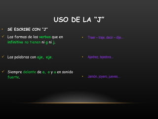 SE ESCRIBE CON “J” Las formas de los  verbos  que en  infinitivo  no tienen  ni  g  ni  j . Las palabras con  aje, eje. Siempre  delante  de  a, o  y  u  en sonido  fuerte . Traer – traje, decir – dije... Ajedrez, tejedora... Jamón, joyero, jueves... USO DE LA “J” 