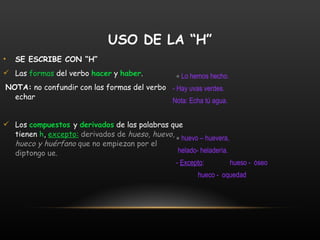 SE ESCRIBE CON “H” Las  formas  del verbo  hacer  y  haber . NOTA:  no confundir con las formas del verbo echar Los  compuestos  y  derivados  de las palabras que tienen  h ,  excepto:   derivados de  hueso, huevo, hueco y huérfano  que no empiezan por el diptongo ue.     Lo hemos hecho. - Hay uvas verdes.   Nota: Echa tú agua.    huevo – huevera,  helado- heladería.  -  Excepto :  hueso -  óseo  hueco -  oquedad   USO DE LA “H” 