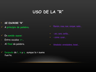 SE ESCRIBE “R” A  principio de palabra . En  sonido suave : Entre vocales  –r- . Al  final  de palabra. Después  de  l, n  y  s,  aunque la r suena fuerte. Ramón, rosa, roer, romper, radio... - aro, cara, cerilla... - correr, curar... Alrededor, enredadera, Israel... USO DE LA “R” 